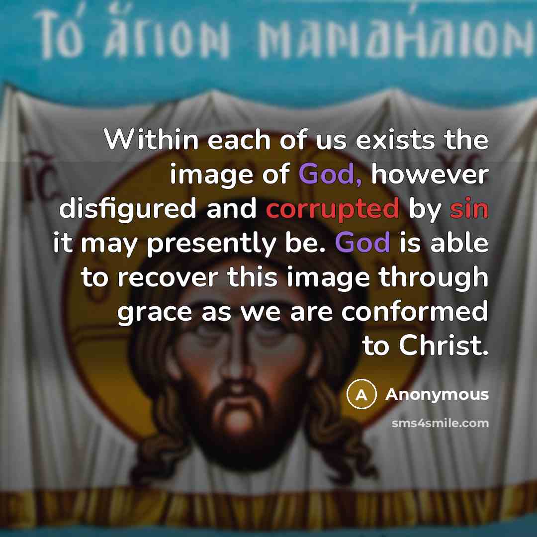 “Within each of us exists the image of God, however disfigured and corrupted by sin it may presently be. God is able to recover this image through grace as we are conformed to Christ.” quote by Anonymous