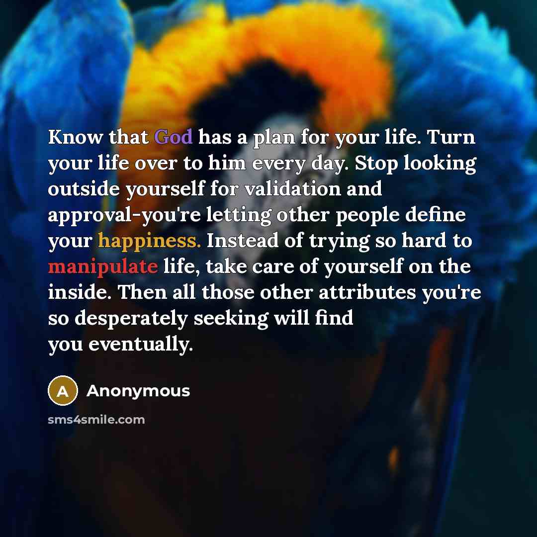 “Know that God has a plan for your life. Turn your life over to him every day. Stop looking outside yourself for validation and approval-you're letting other people define your happiness. Instead of trying so hard to manipulate life, take care of yourself on the inside. Then all those other…” quote by Anonymous