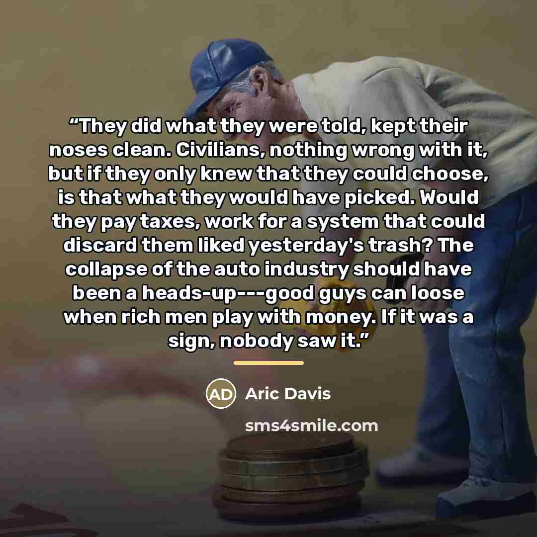 “They did what they were told, kept their noses clean. Civilians, nothing wrong with it, but if they only knew that they could choose, is that what they would have picked. Would they pay taxes, work for a system that could discard them liked yesterday's trash? The collapse of the auto industry…” quote by Aric Davis