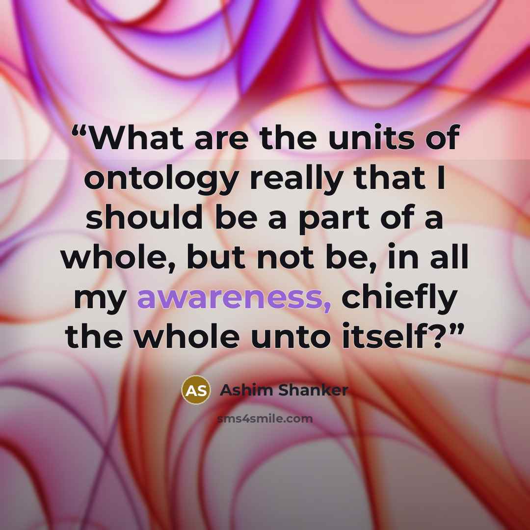 “What are the units of ontology really that I should be a part of a whole, but not be, in all my awareness, chiefly the whole unto itself?” quote by Ashim Shanker