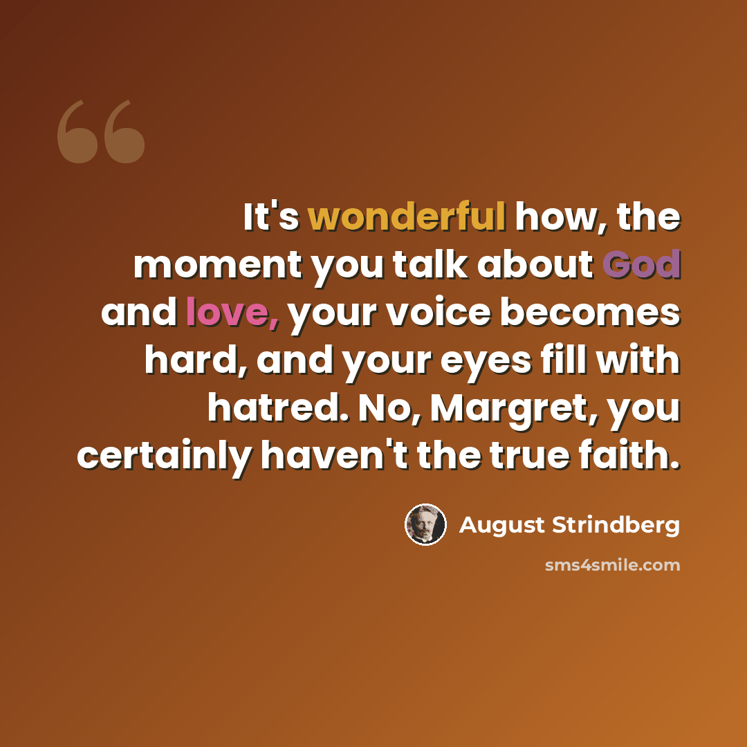 “It's wonderful how, the moment you talk about God and love, your voice becomes hard, and your eyes fill with hatred. No, Margret, you certainly haven't the true faith.” quote by August Strindberg
