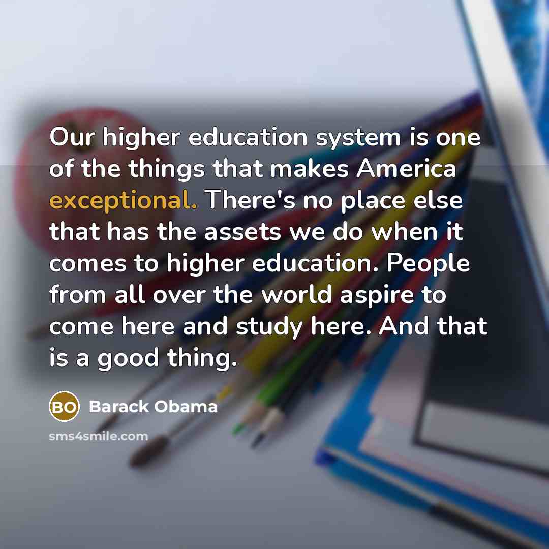 “Our higher education system is one of the things that makes America exceptional. There's no place else that has the assets we do when it comes to higher education. People from all over the world aspire to come here and study here. And that is a good thing.” quote by Barack Obama