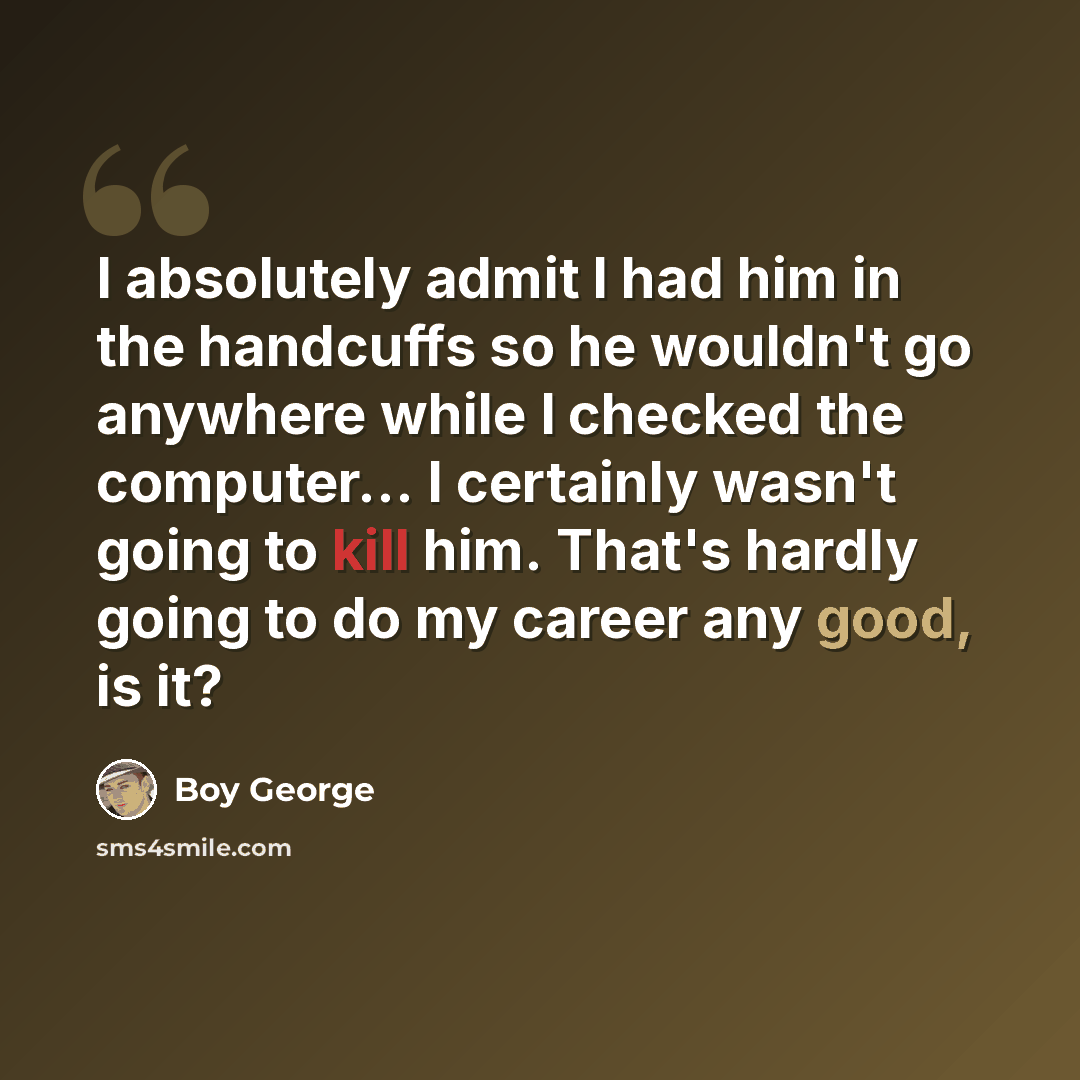 “I absolutely admit I had him in the handcuffs so he wouldn't go anywhere while I checked the computer... I certainly wasn't going to kill him. That's hardly going to do my career any good, is it?” quote by Boy George