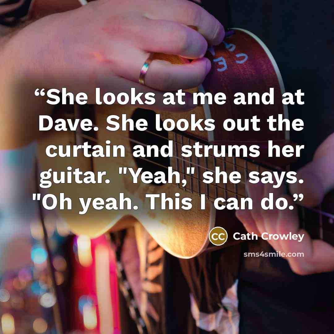 “She looks at me and at Dave. She looks out the curtain and strums her guitar. "Yeah," she says. "Oh yeah. This I can do.” quote by Cath Crowley