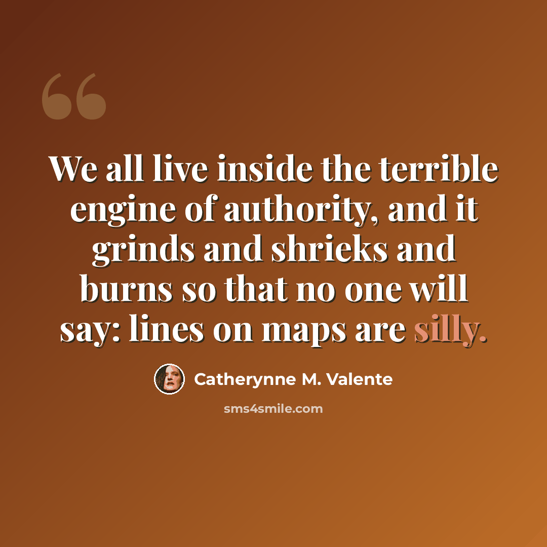 “We all live inside the terrible engine of authority, and it grinds and shrieks and burns so that no one will say: lines on maps are silly.” quote by Catherynne M. Valente