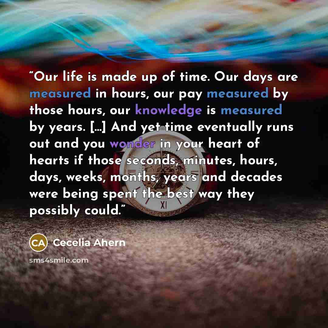 “Our life is made up of time. Our days are measured in hours, our pay measured by those hours, our knowledge is measured by years. [...] And yet time eventually runs out and you wonder in your heart of hearts if those seconds, minutes, hours, days, weeks, months, years and decades were being spent…” quote by Cecelia Ahern
