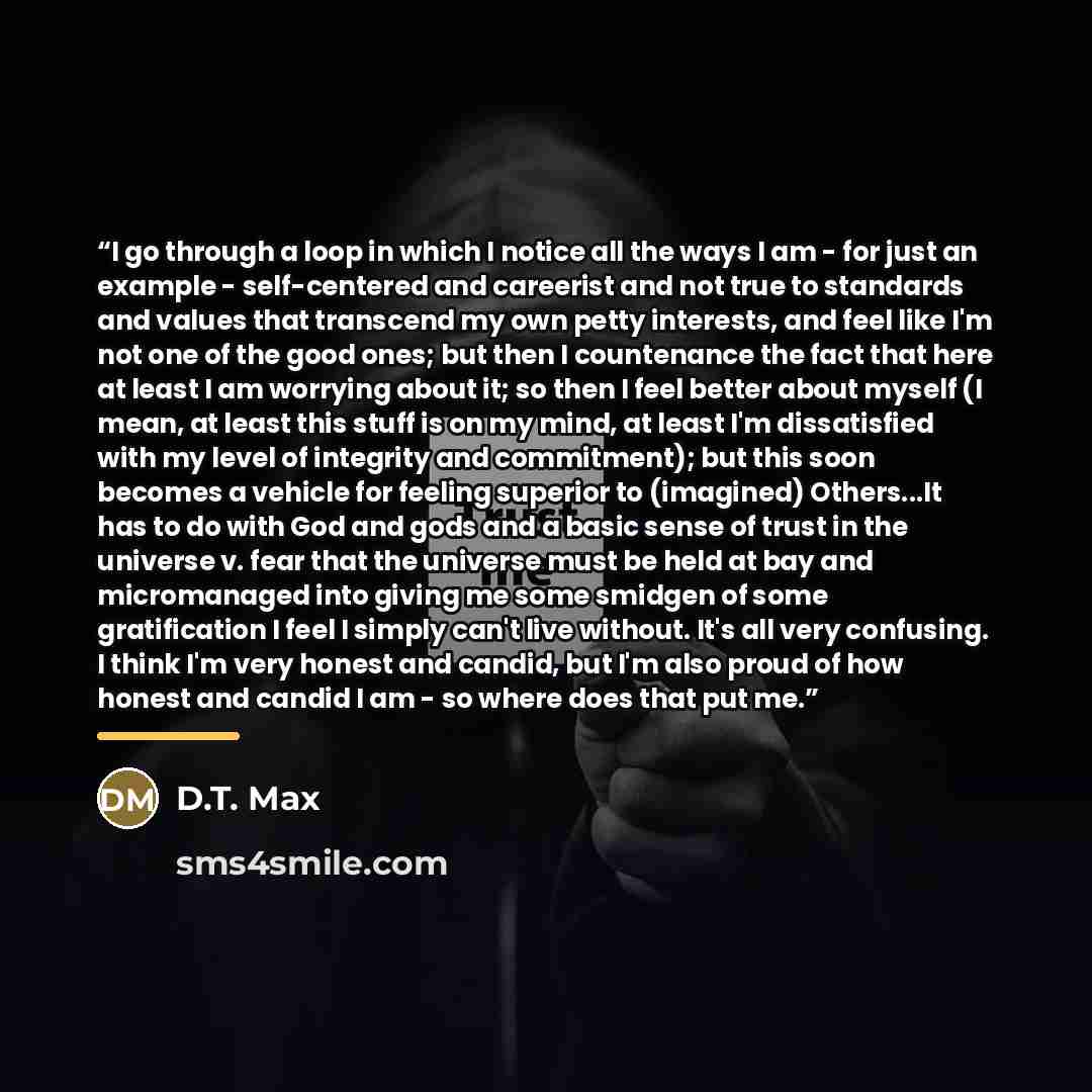 “I go through a loop in which I notice all the ways I am - for just an example - self-centered and careerist and not true to standards and values that transcend my own petty interests, and feel like I'm not one of the good ones; but then I countenance the fact that here at least I am worrying about…” quote by D.T. Max