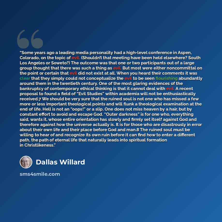 “Some years ago a leading media personality had a high-level conference in Aspen, Colorado, on the topic of evil. (Shouldn’t that meeting have been held elsewhere? South Los Angeles or Soweto?) The outcome was that one or two participants out of a large group thought that there was such a thing as…” quote by Dallas Willard