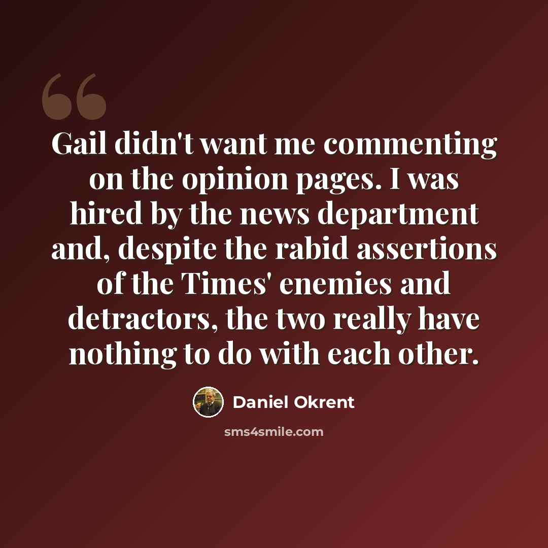 “Gail didn't want me commenting on the opinion pages. I was hired by the news department and, despite the rabid assertions of the Times' enemies and detractors, the two really have nothing to do with each other.” quote by Daniel Okrent