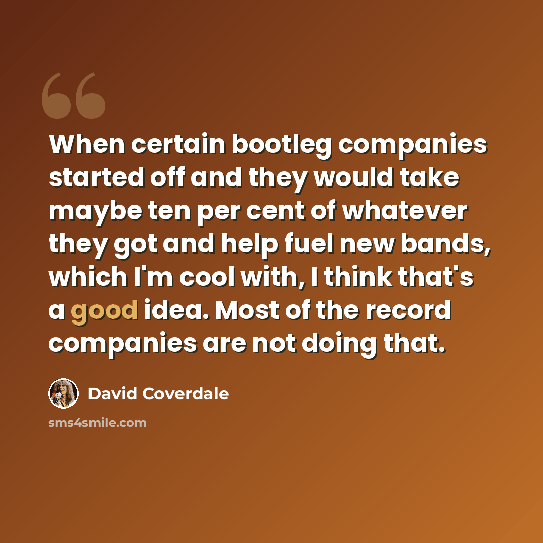 “When certain bootleg companies started off and they would take maybe ten per cent of whatever they got and help fuel new bands, which I'm cool with, I think that's a good idea. Most of the record companies are not doing that.” quote by David Coverdale