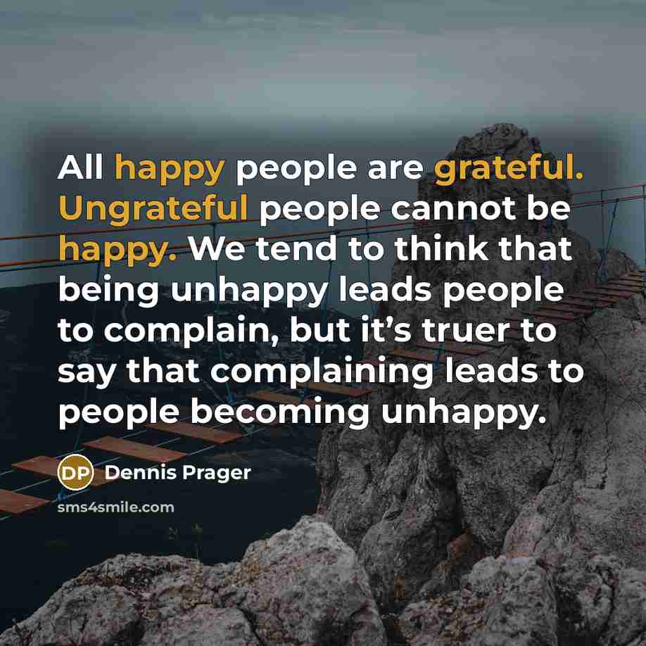 “All happy people are grateful. Ungrateful people cannot be happy. We tend to think that being unhappy leads people to complain, but it’s truer to say that complaining leads to people becoming unhappy.” quote by Dennis Prager