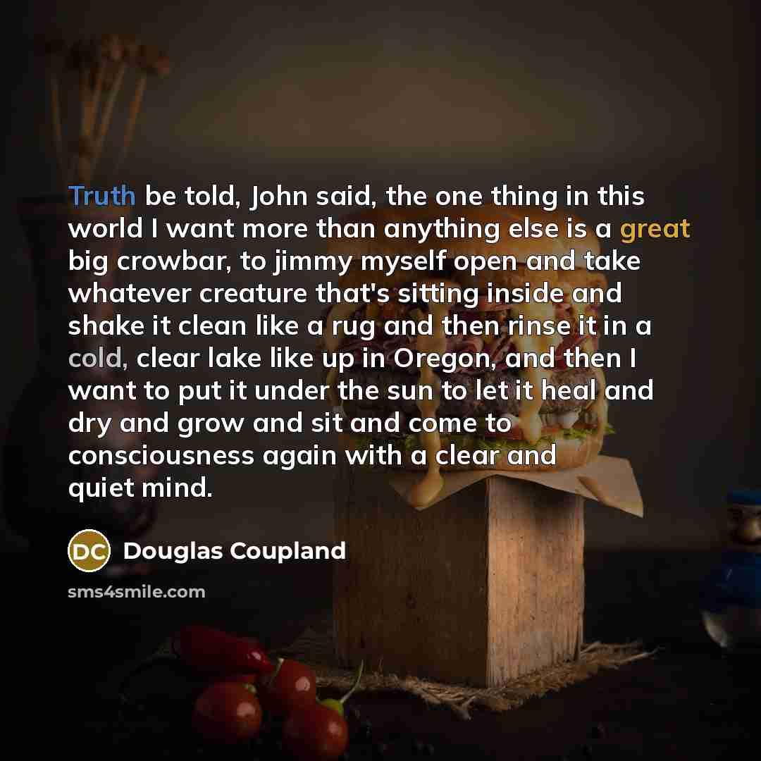 “Truth be told, John said, the one thing in this world I want more than anything else is a great big crowbar, to jimmy myself open and take whatever creature that's sitting inside and shake it clean like a rug and then rinse it in a cold, clear lake like up in Oregon, and then I want to put it…” quote by Douglas Coupland