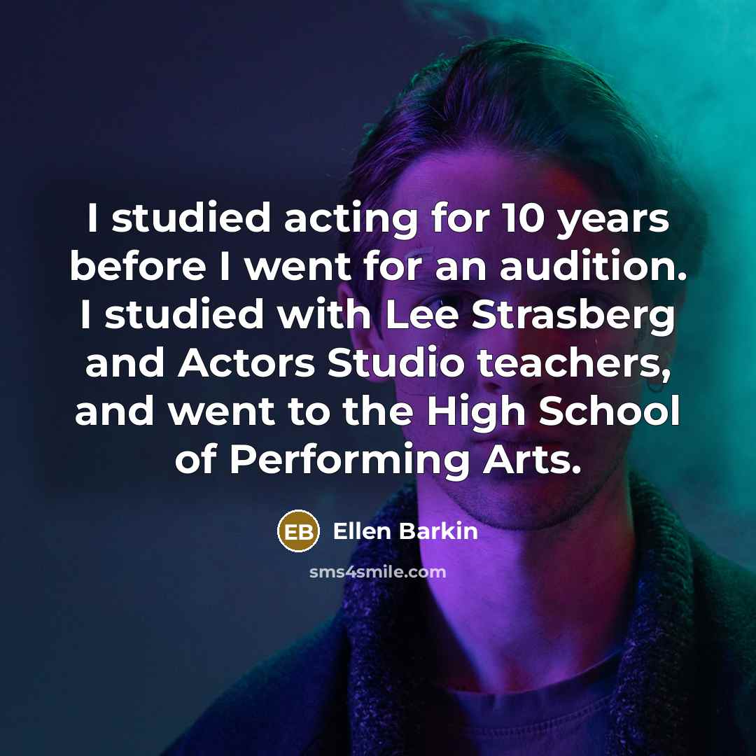 “I studied acting for 10 years before I went for an audition. I studied with Lee Strasberg and Actors Studio teachers, and went to the High School of Performing Arts.” quote by Ellen Barkin