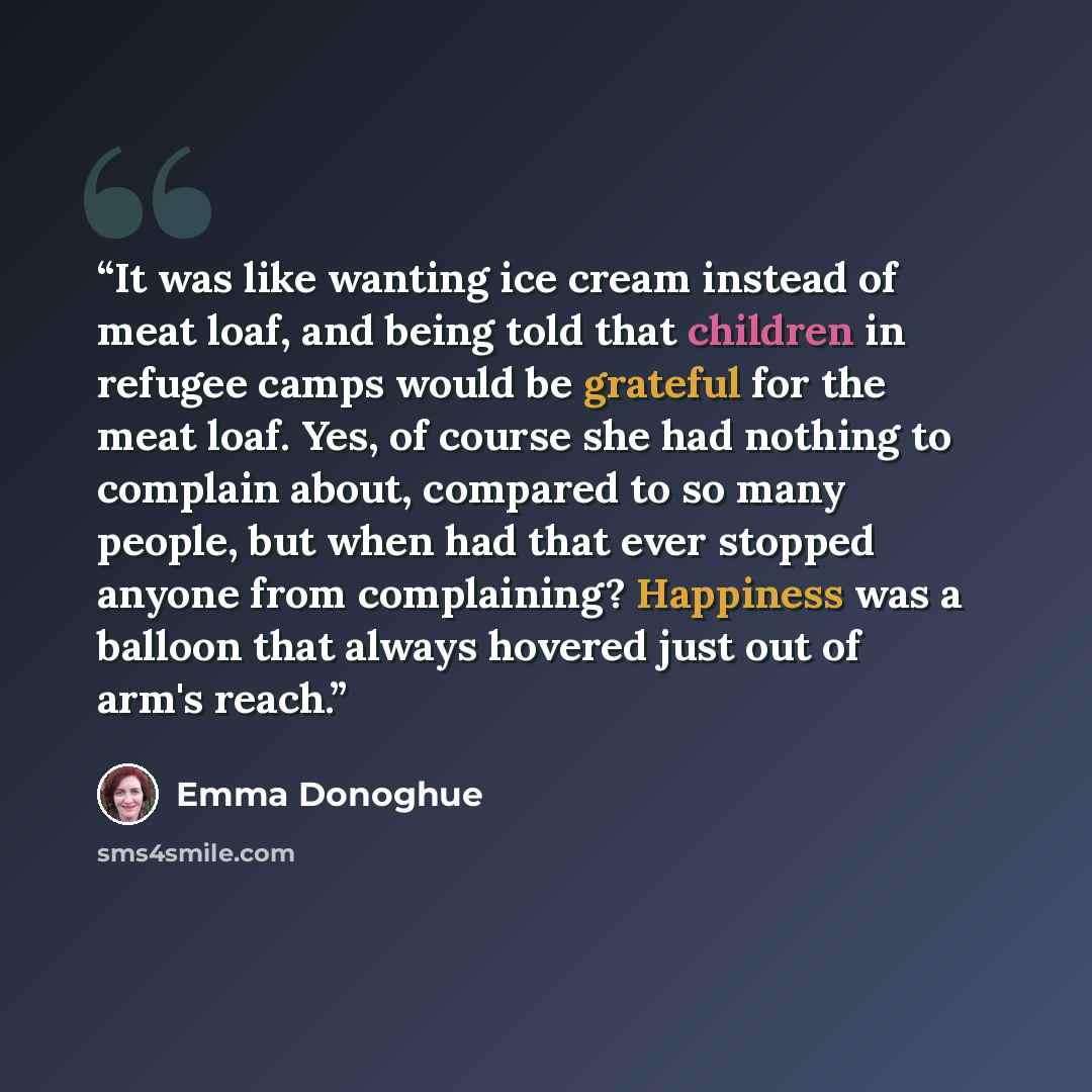 “It was like wanting ice cream instead of meat loaf, and being told that children in refugee camps would be grateful for the meat loaf. Yes, of course she had nothing to complain about, compared to so many people, but when had that ever stopped anyone from complaining? Happiness was a balloon that…” quote by Emma Donoghue