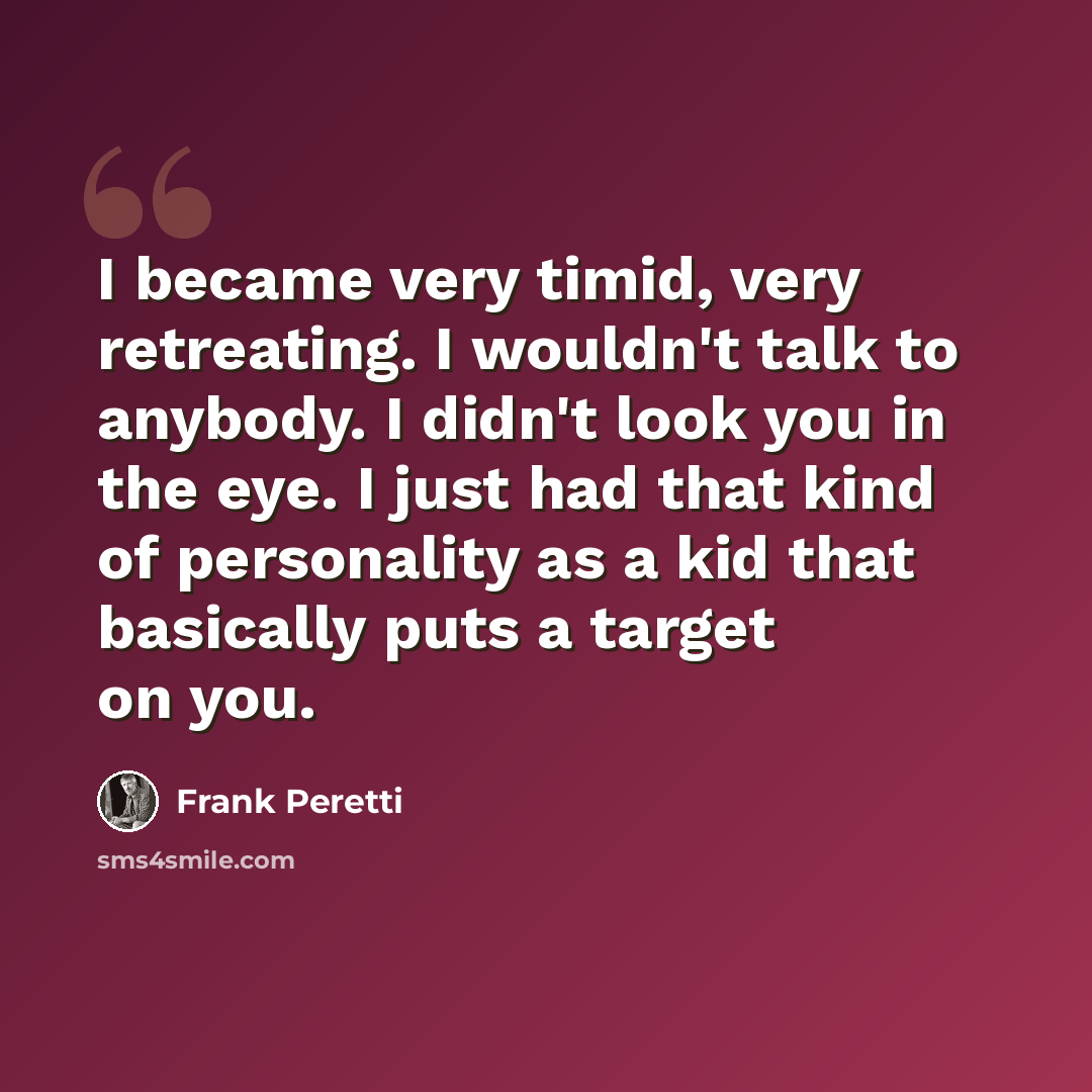 “I became very timid, very retreating. I wouldn't talk to anybody. I didn't look you in the eye. I just had that kind of personality as a kid that basically puts a target on you.” quote by Frank Peretti