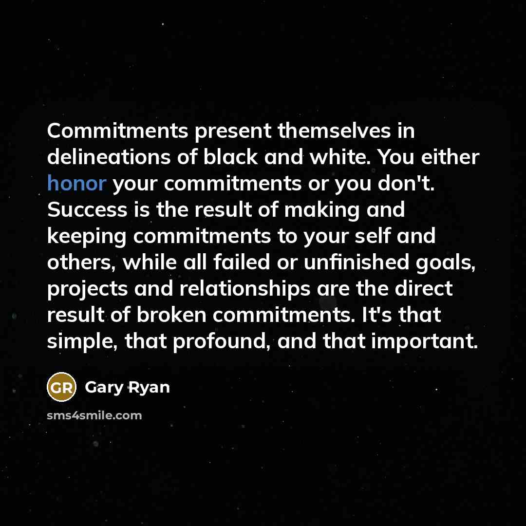 “Commitments present themselves in delineations of black and white. You either honor your commitments or you don't. Success is the result of making and keeping commitments to your self and others, while all failed or unfinished goals, projects and relationships are the direct result of broken…” quote by Gary Ryan