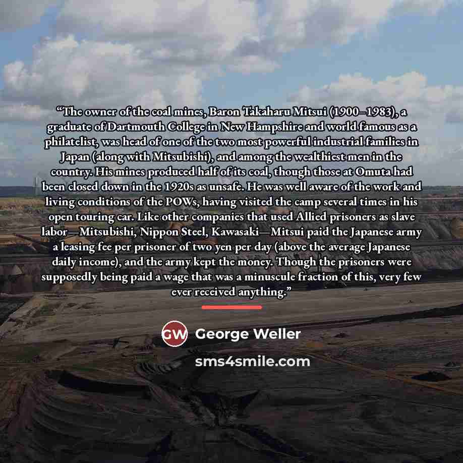 “The owner of the coal mines, Baron Takaharu Mitsui (1900–1983), a graduate of Dartmouth College in New Hampshire and world famous as a philatelist, was head of one of the two most powerful industrial families in Japan (along with Mitsubishi), and among the wealthiest men in the country. His mines…” quote by George Weller