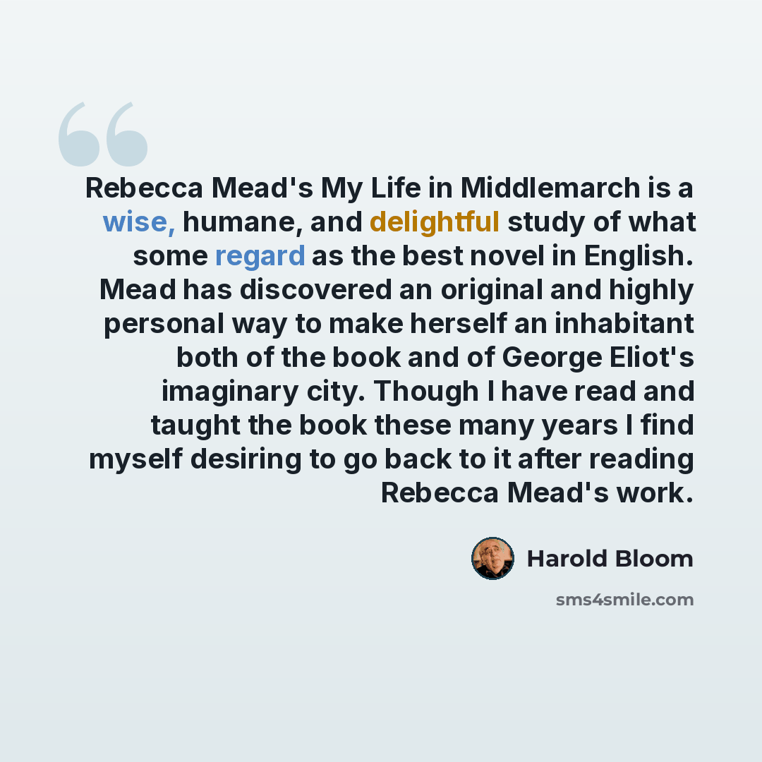 “Rebecca Mead's My Life in Middlemarch is a wise, humane, and delightful study of what some regard as the best novel in English. Mead has discovered an original and highly personal way to make herself an inhabitant both of the book and of George Eliot's imaginary city. Though I have read and taught…” quote by Harold Bloom