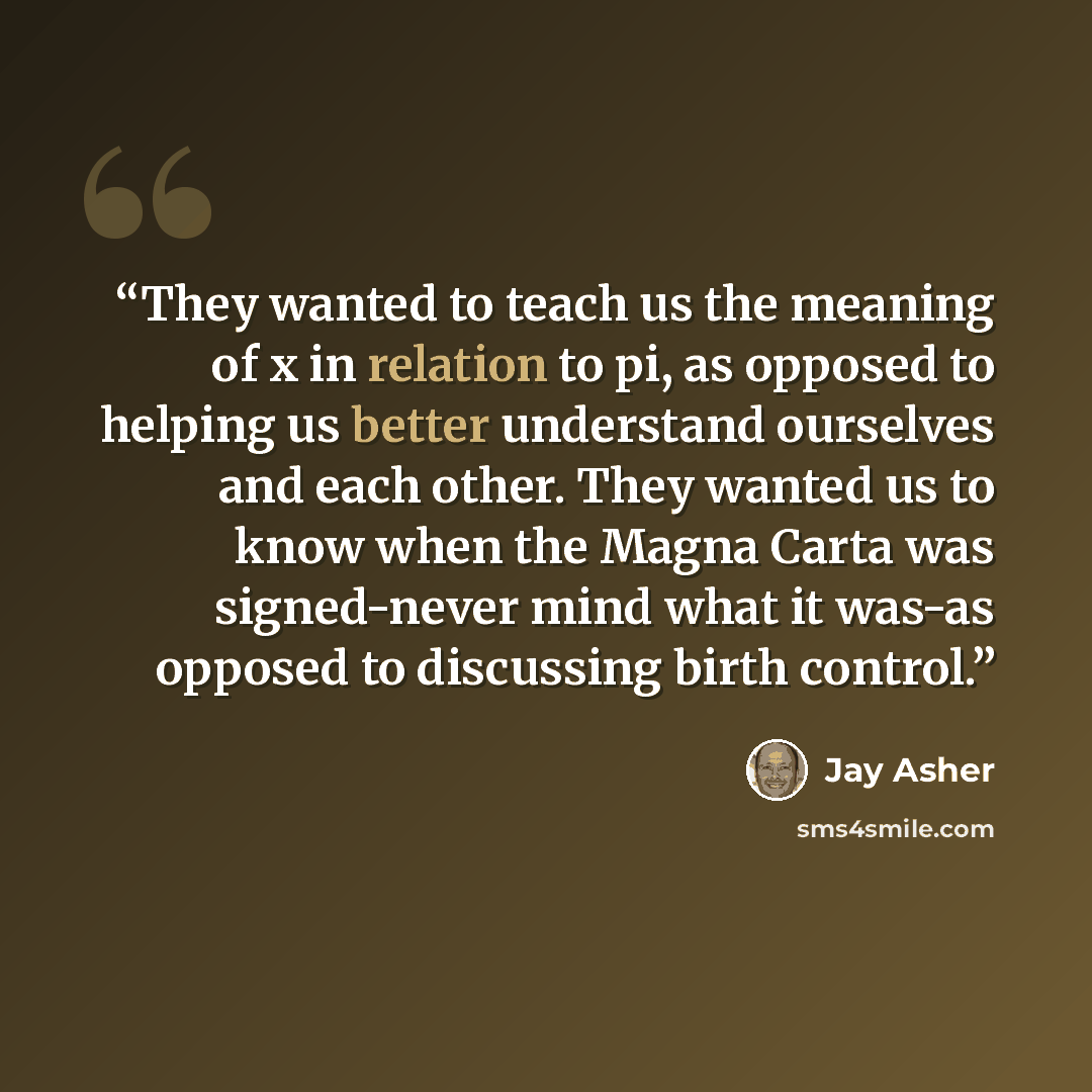 “They wanted to teach us the meaning of x in relation to pi, as opposed to helping us better understand ourselves and each other. They wanted us to know when the Magna Carta was signed-never mind what it was-as opposed to discussing birth control.” quote by Jay Asher