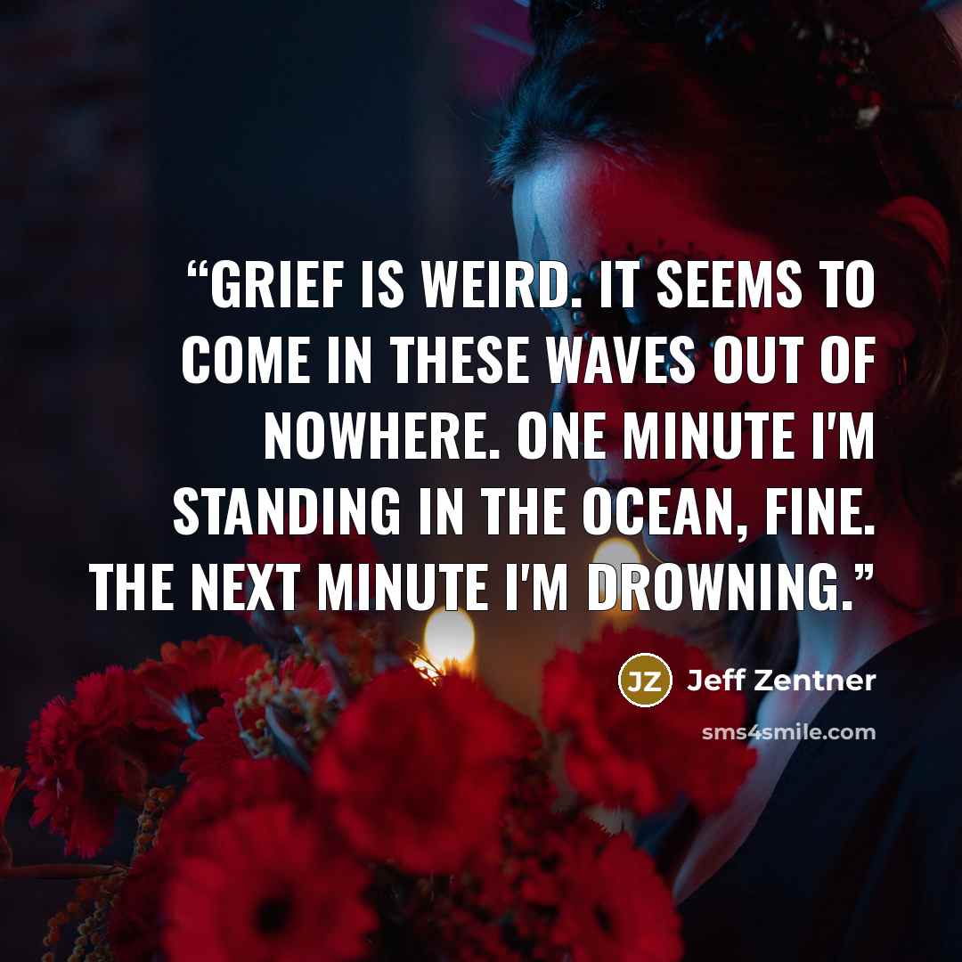 “Grief is weird. It seems to come in these waves out of nowhere. One minute I'm standing in the ocean, fine. The next minute I'm drowning.” quote by Jeff Zentner