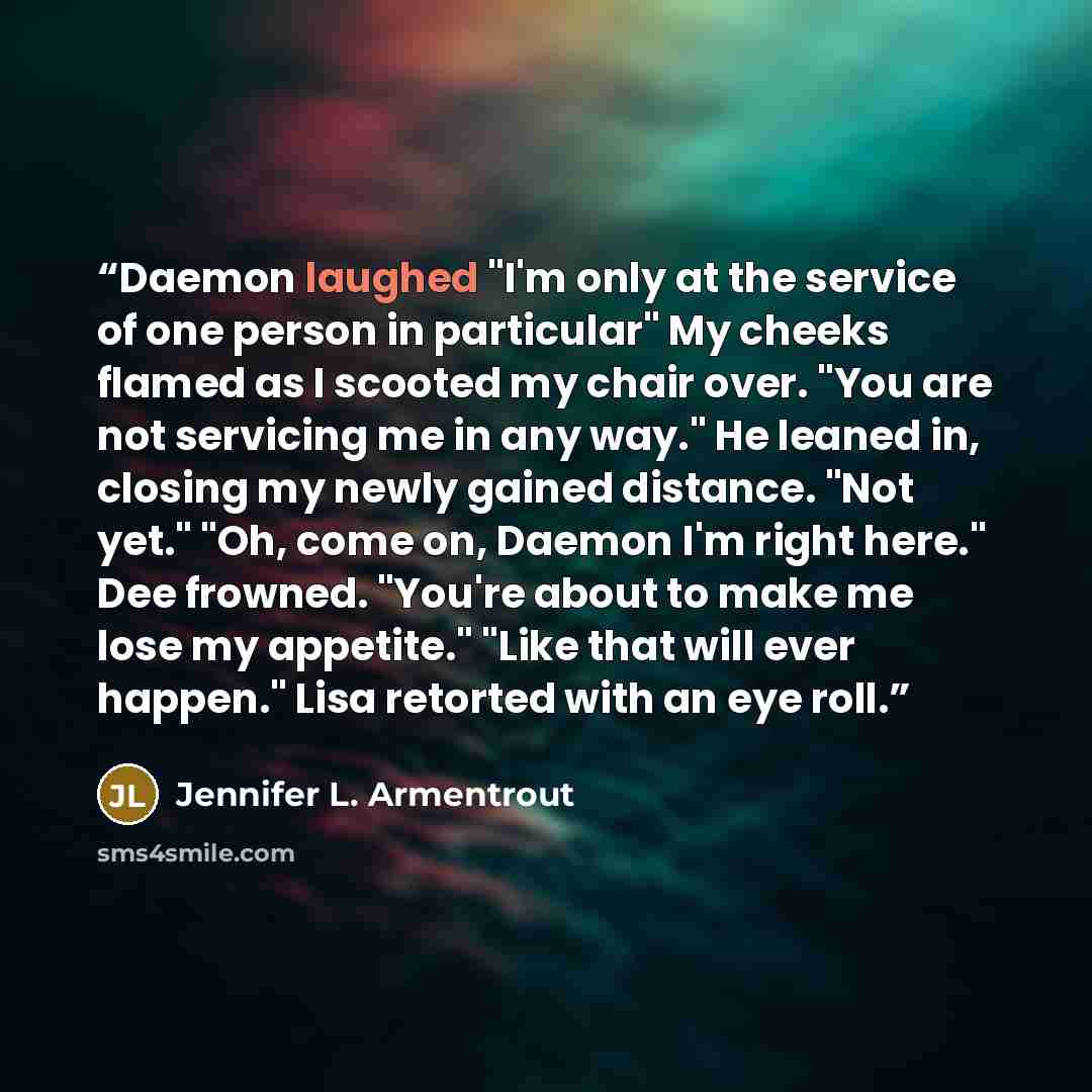 “Daemon laughed "I'm only at the service of one person in particular" My cheeks flamed as I scooted my chair over. "You are not servicing me in any way." He leaned in, closing my newly gained distance. "Not yet." "Oh, come on, Daemon I'm right here." Dee frowned. "You're about to make me lose my…” quote by Jennifer L. Armentrout