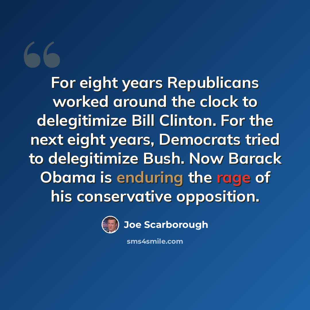 “For eight years Republicans worked around the clock to delegitimize Bill Clinton. For the next eight years, Democrats tried to delegitimize Bush. Now Barack Obama is enduring the rage of his conservative opposition.” quote by Joe Scarborough