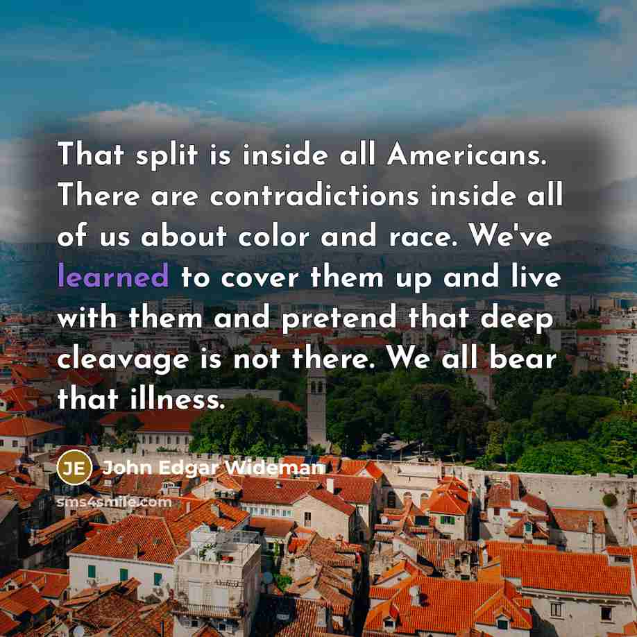 “That split is inside all Americans. There are contradictions inside all of us about color and race. We've learned to cover them up and live with them and pretend that deep cleavage is not there. We all bear that illness.” quote by John Edgar Wideman