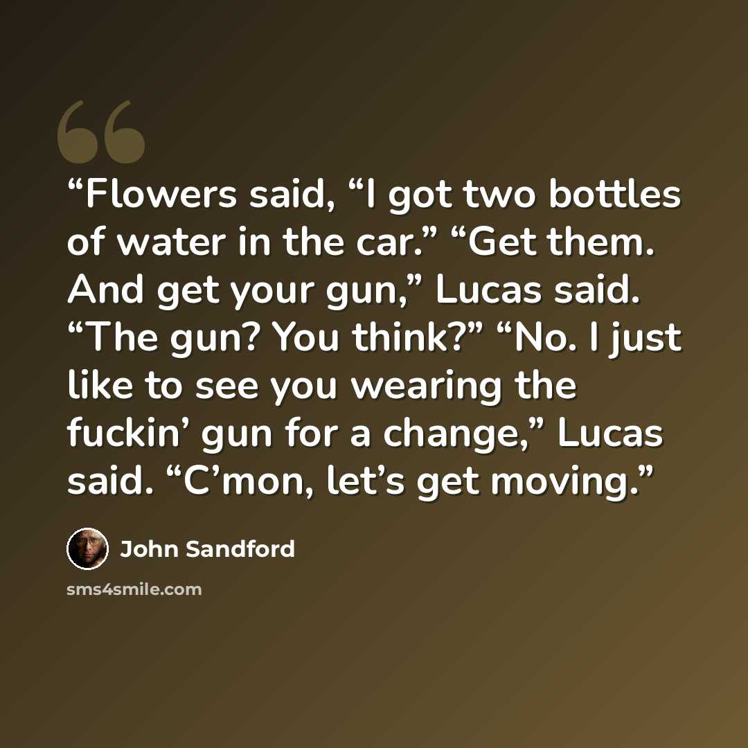 “Flowers said, “I got two bottles of water in the car.” “Get them. And get your gun,” Lucas said. “The gun? You think?” “No. I just like to see you wearing the fuckin’ gun for a change,” Lucas said. “C’mon, let’s get moving.” quote by John Sandford