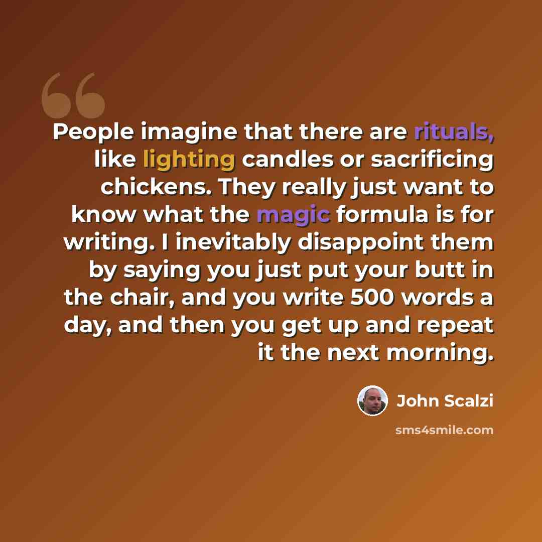“People imagine that there are rituals, like lighting candles or sacrificing chickens. They really just want to know what the magic formula is for writing. I inevitably disappoint them by saying you just put your butt in the chair, and you write 500 words a day, and then you get up and repeat it…” quote by John Scalzi