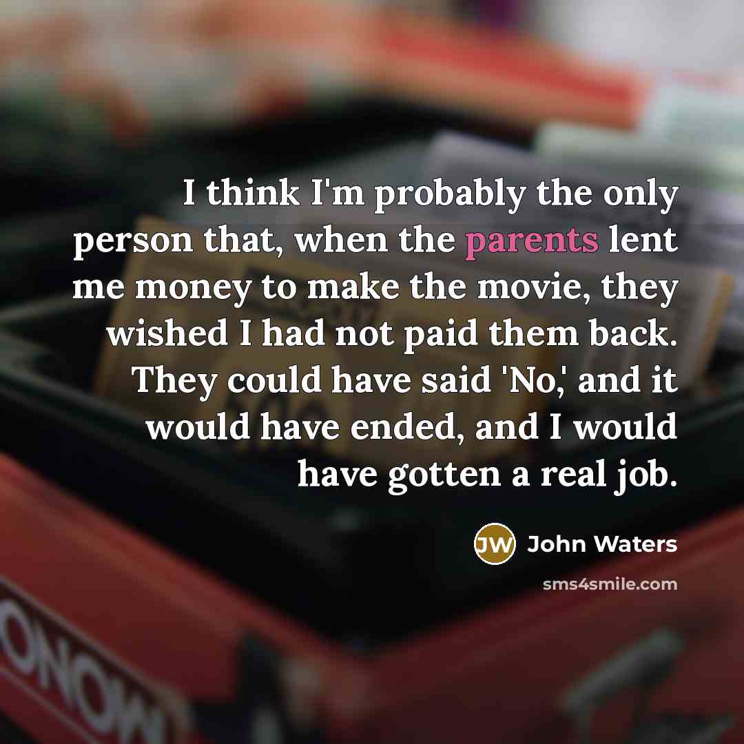 “I think I'm probably the only person that, when the parents lent me money to make the movie, they wished I had not paid them back. They could have said 'No,' and it would have ended, and I would have gotten a real job.” quote by John Waters