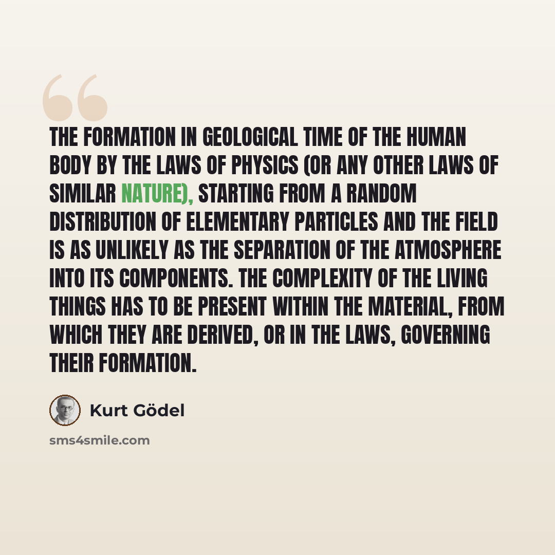 “The formation in geological time of the human body by the laws of physics (or any other laws of similar nature), starting from a random distribution of elementary particles and the field is as unlikely as the separation of the atmosphere into its components. The complexity of the living things has…” quote by Kurt Gödel