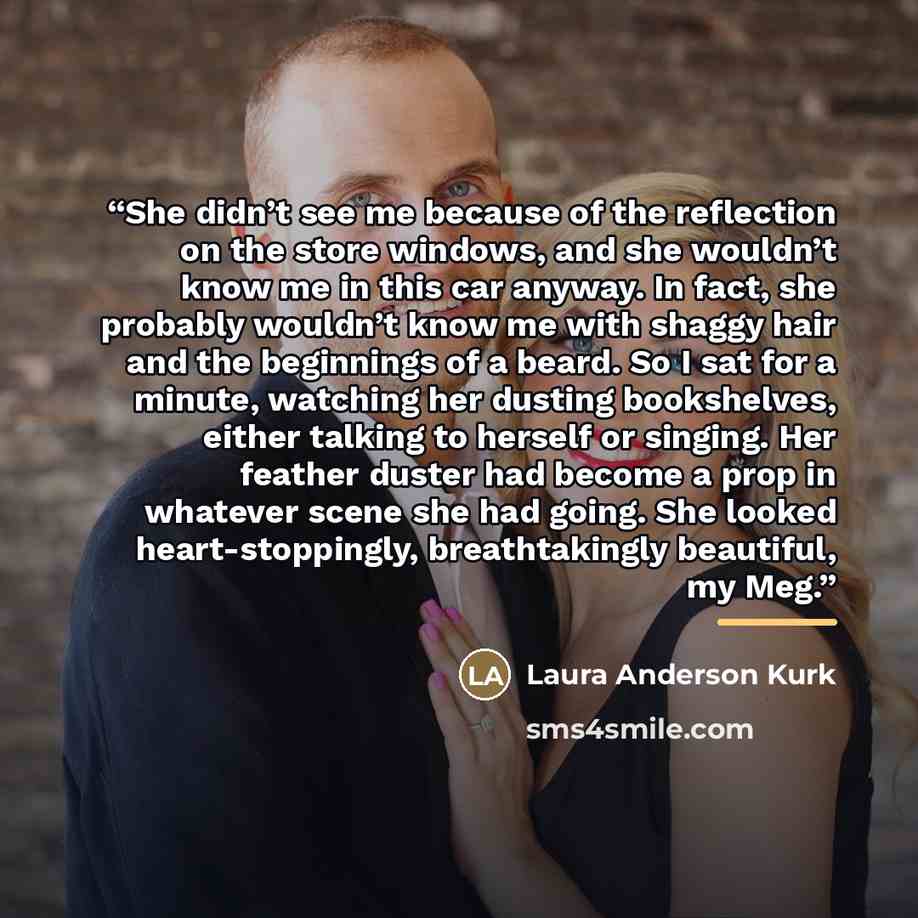 “She didn’t see me because of the reflection on the store windows, and she wouldn’t know me in this car anyway. In fact, she probably wouldn’t know me with shaggy hair and the beginnings of a beard. So I sat for a minute, watching her dusting bookshelves, either talking to herself or singing. Her…” quote by Laura Anderson Kurk