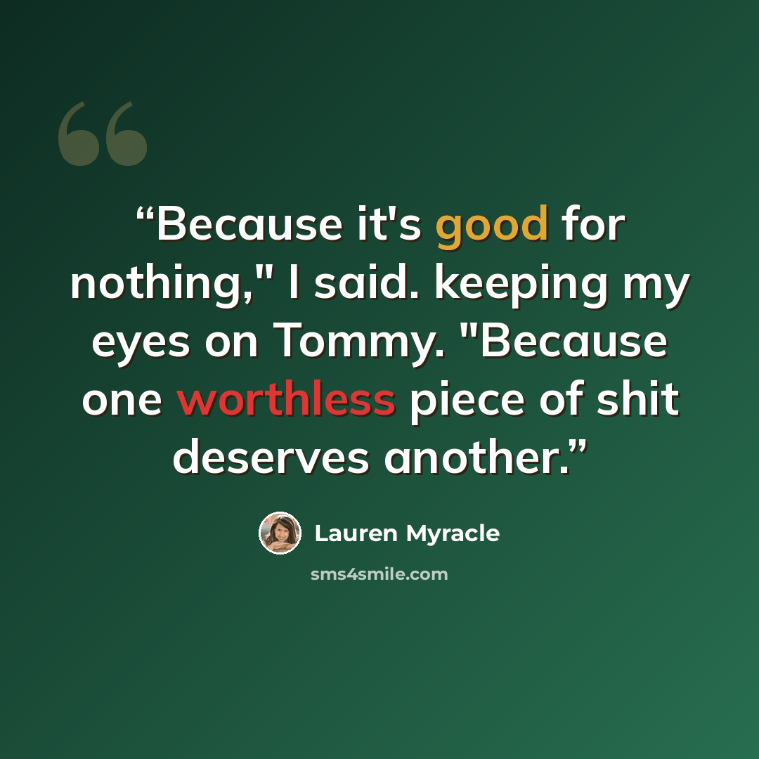 “Because it's good for nothing," I said. keeping my eyes on Tommy. "Because one worthless piece of shit deserves another.” quote by Lauren Myracle