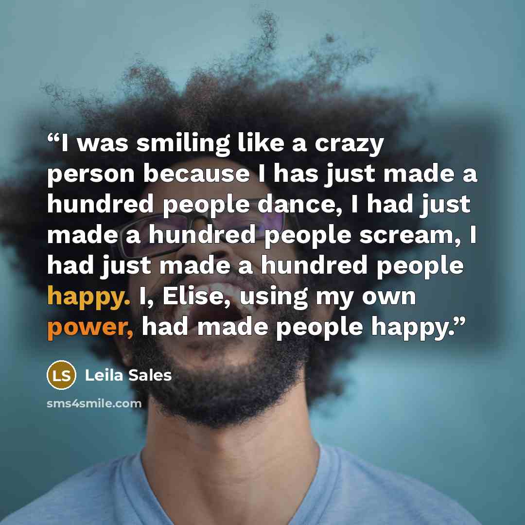 “I was smiling like a crazy person because I has just made a hundred people dance, I had just made a hundred people scream, I had just made a hundred people happy. I, Elise, using my own power, had made people happy.” quote by Leila Sales