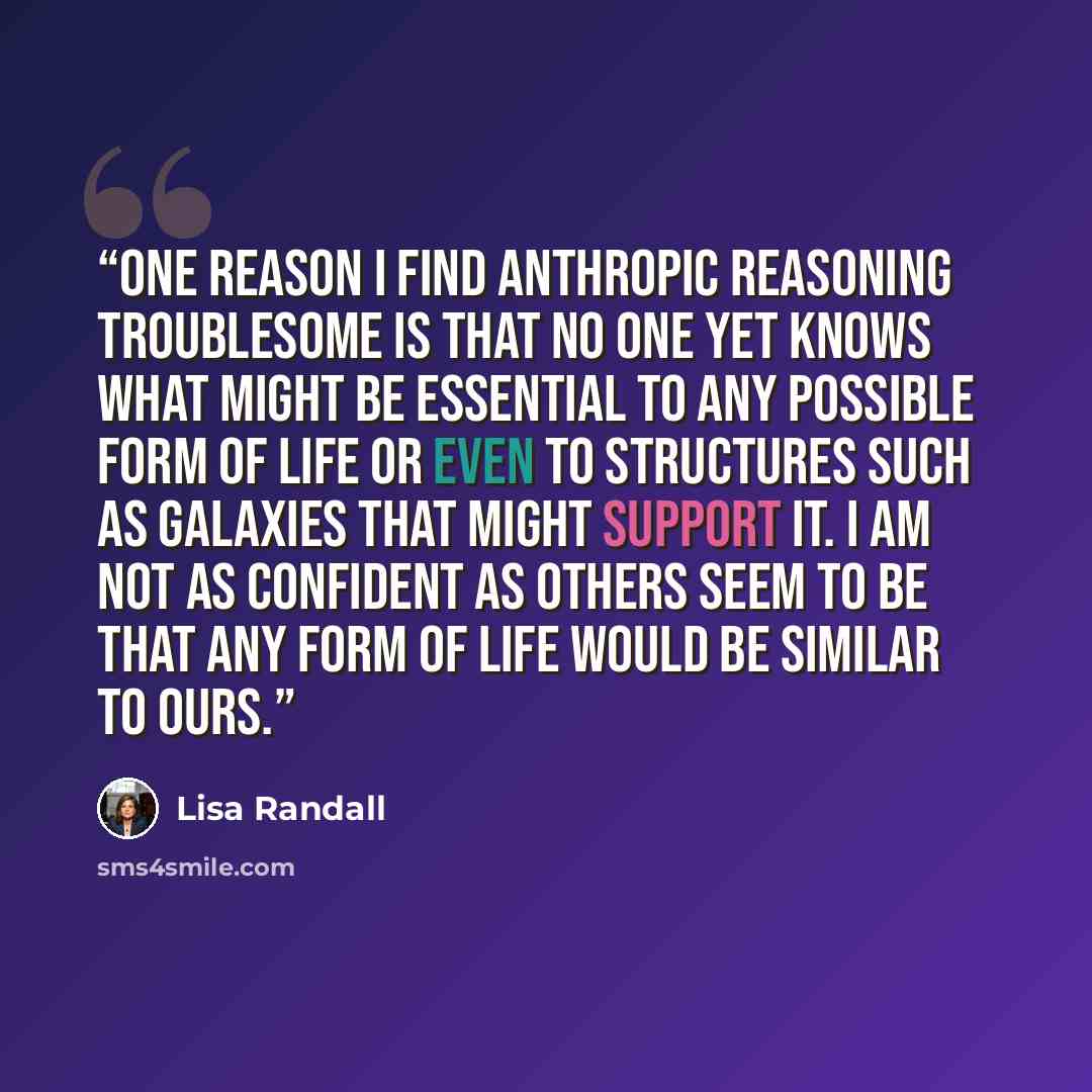 “One reason I find anthropic reasoning troublesome is that no one yet knows what might be essential to any possible form of life or even to structures such as galaxies that might support it. I am not as confident as others seem to be that any form of life would be similar to ours.” quote by Lisa Randall