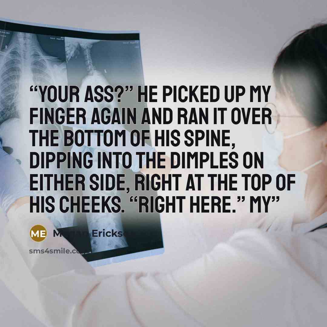 “Your ass?” He picked up my finger again and ran it over the bottom of his spine, dipping into the dimples on either side, right at the top of his cheeks. “Right here.” My” quote by Megan Erickson