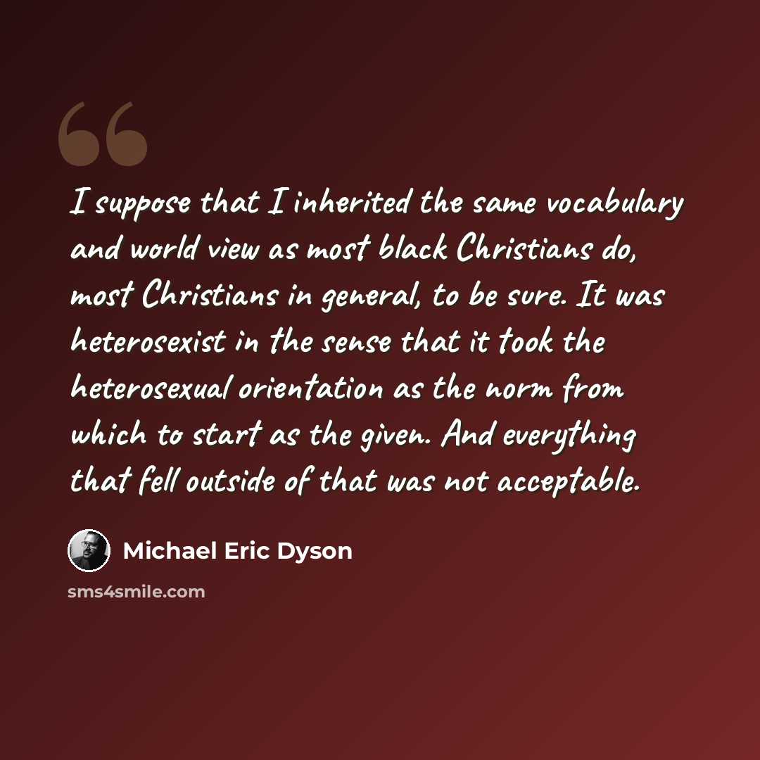 “I suppose that I inherited the same vocabulary and world view as most black Christians do, most Christians in general, to be sure. It was heterosexist in the sense that it took the heterosexual orientation as the norm from which to start as the given. And everything that fell outside of that was…” quote by Michael Eric Dyson