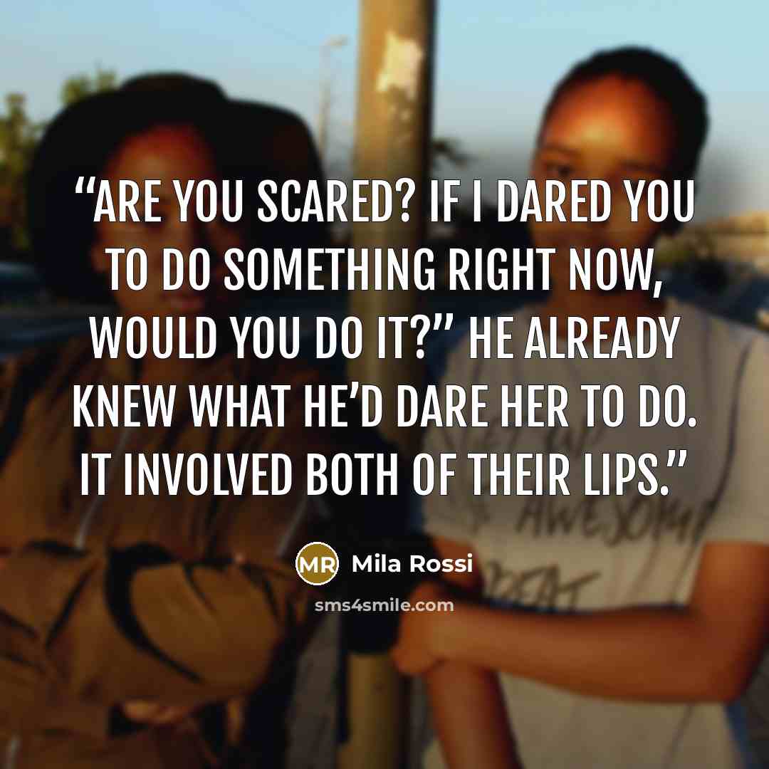 “Are you scared? If I dared you to do something right now, would you do it?” He already knew what he’d dare her to do. It involved both of their lips.” quote by Mila Rossi