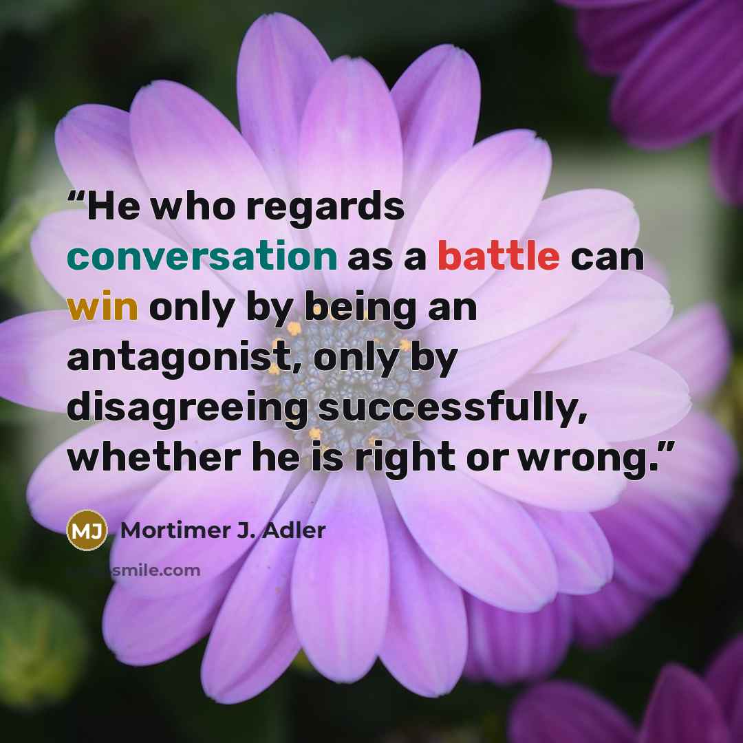 “He who regards conversation as a battle can win only by being an antagonist, only by disagreeing successfully, whether he is right or wrong.” quote by Mortimer J. Adler