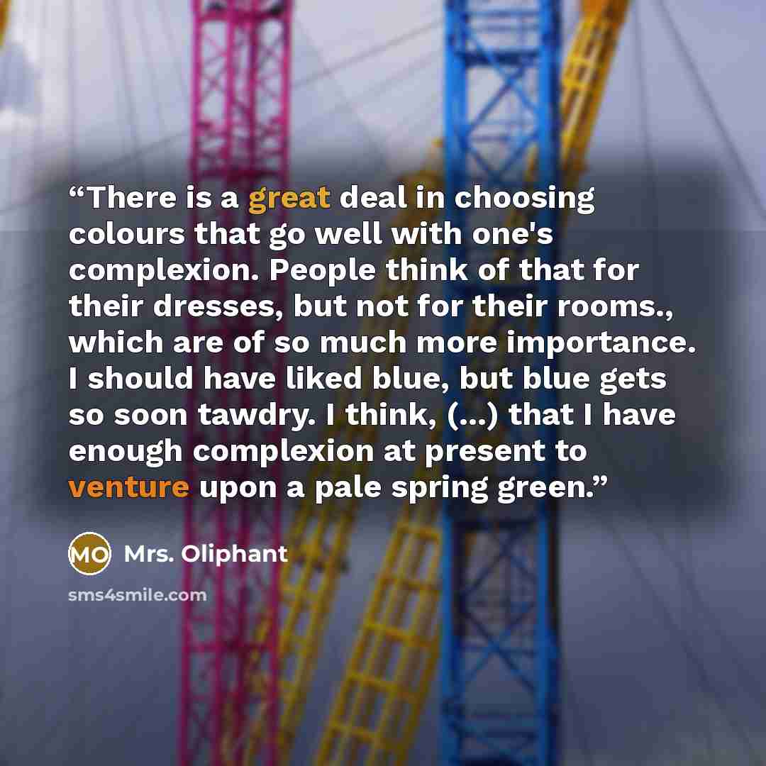 “There is a great deal in choosing colours that go well with one's complexion. People think of that for their dresses, but not for their rooms., which are of so much more importance. I should have liked blue, but blue gets so soon tawdry. I think, (...) that I have enough complexion at present to…” quote by Mrs. Oliphant