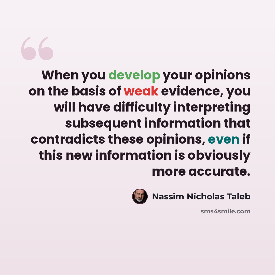 “When you develop your opinions on the basis of weak evidence, you will have difficulty interpreting subsequent information that contradicts these opinions, even if this new information is obviously more accurate.” quote by Nassim Nicholas Taleb