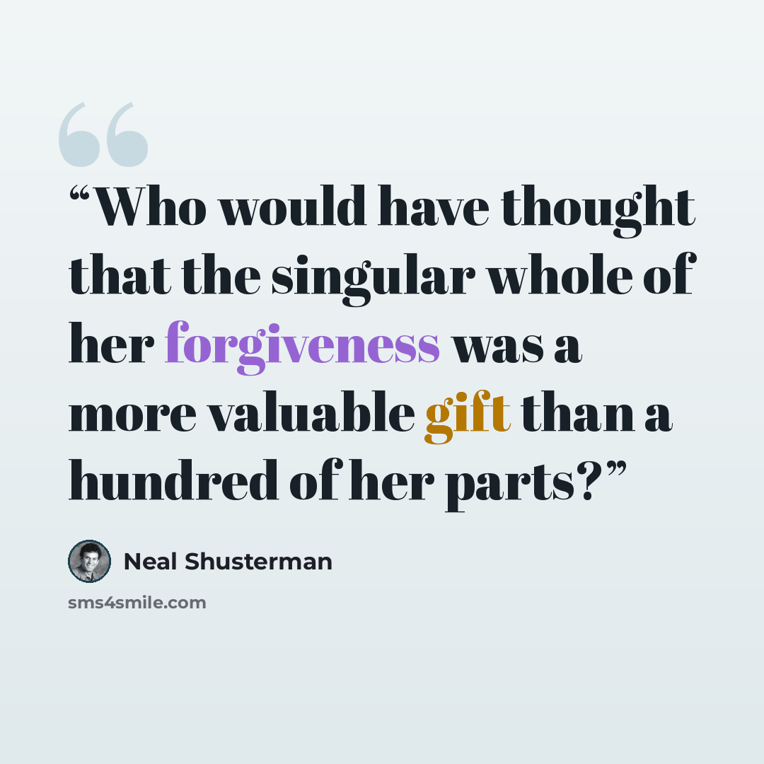 “Who would have thought that the singular whole of her forgiveness was a more valuable gift than a hundred of her parts?” quote by Neal Shusterman