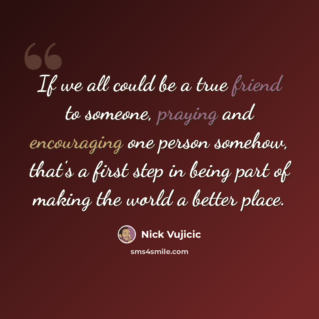 “If we all could be a true friend to someone, praying and encouraging one person somehow, that's a first step in being part of making the world a better place.” quote by Nick Vujicic