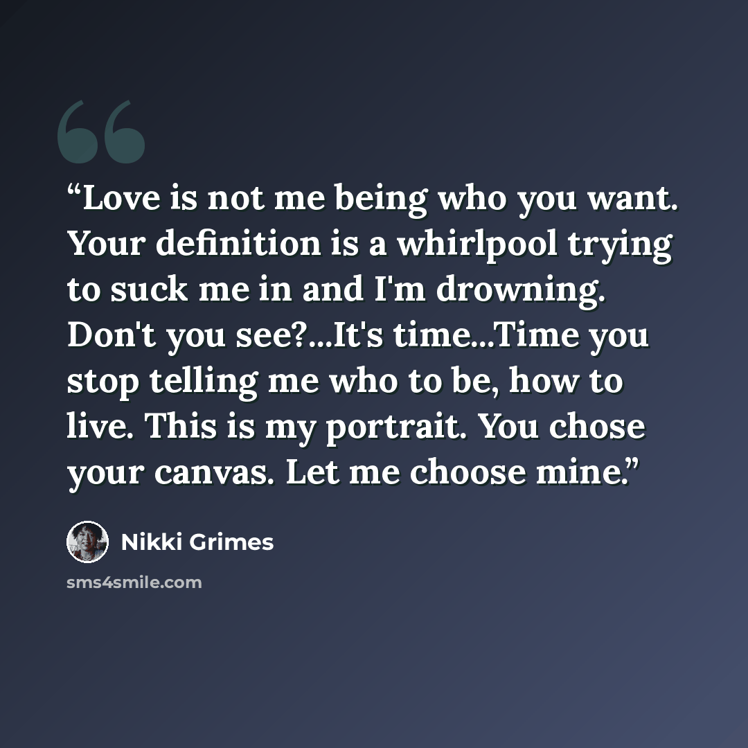 “Love is not me being who you want. Your definition is a whirlpool trying to suck me in and I'm drowning. Don't you see?...It's time...Time you stop telling me who to be, how to live. This is my portrait. You chose your canvas. Let me choose mine.” quote by Nikki Grimes