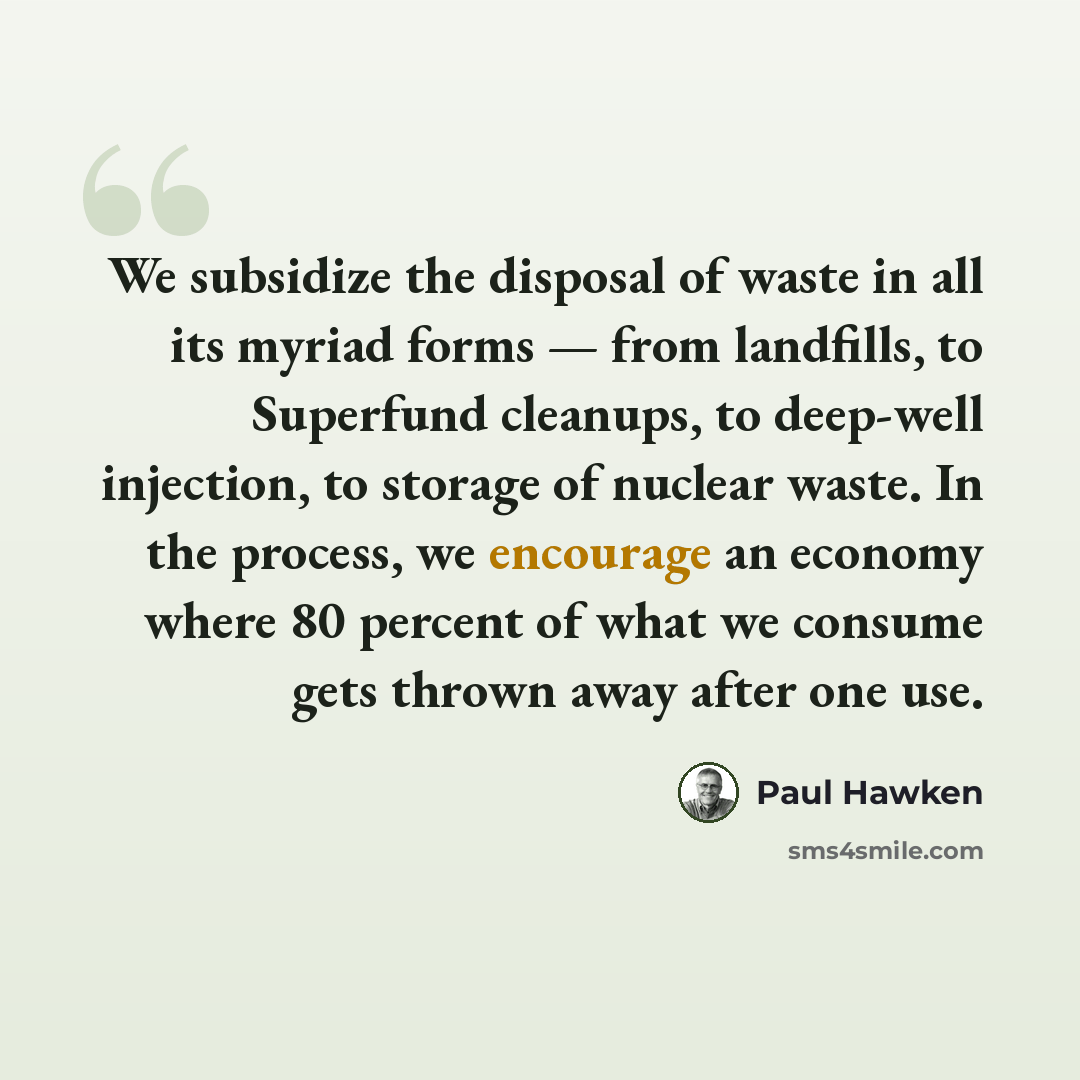 “We subsidize the disposal of waste in all its myriad forms — from landfills, to Superfund cleanups, to deep-well injection, to storage of nuclear waste. In the process, we encourage an economy where 80 percent of what we consume gets thrown away after one use.” quote by Paul Hawken