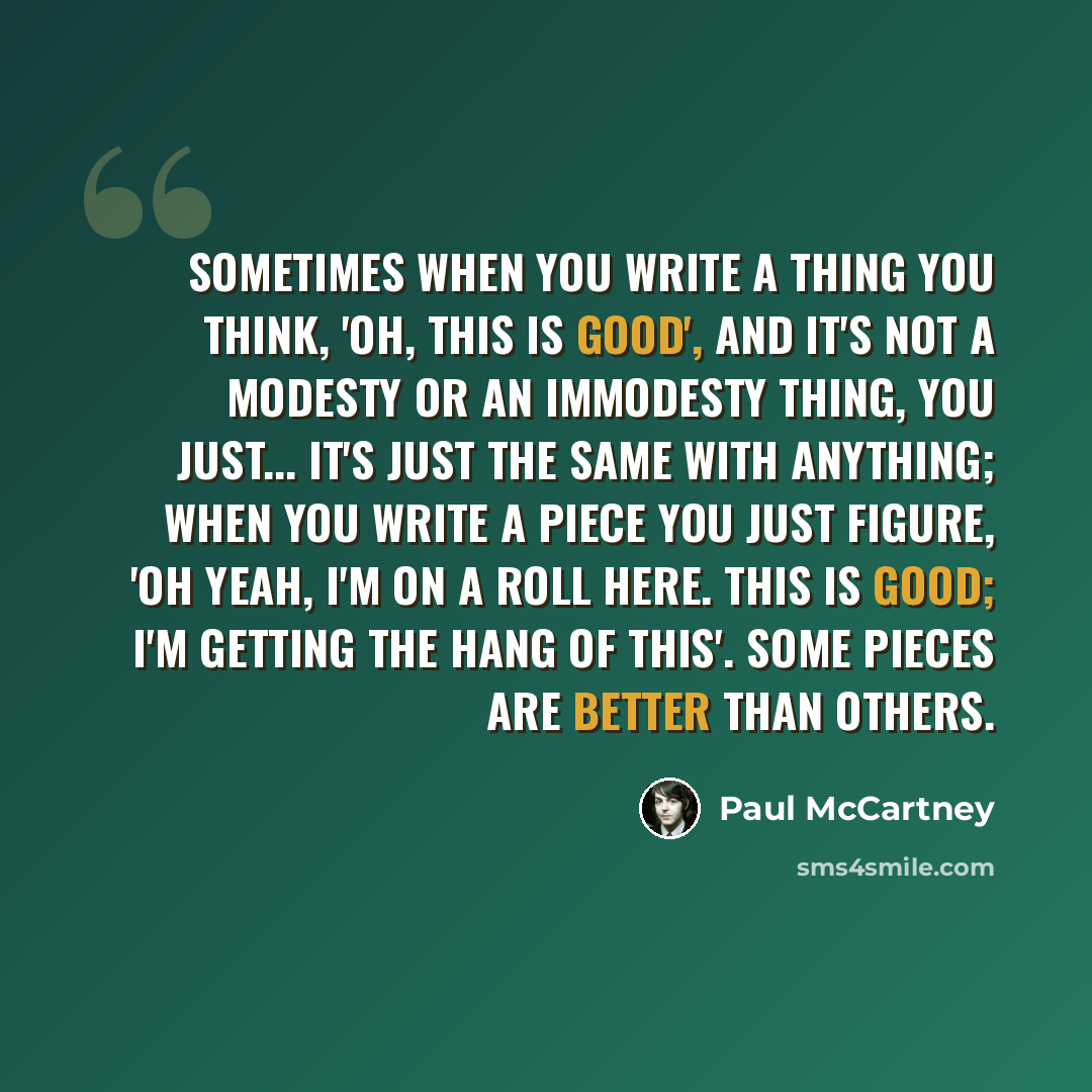 “Sometimes when you write a thing you think, 'Oh, this is good', and it's not a modesty or an immodesty thing, you just... it's just the same with anything; when you write a piece you just figure, 'Oh yeah, I'm on a roll here. This is good; I'm getting the hang of this'. Some pieces are better than…” quote by Paul McCartney