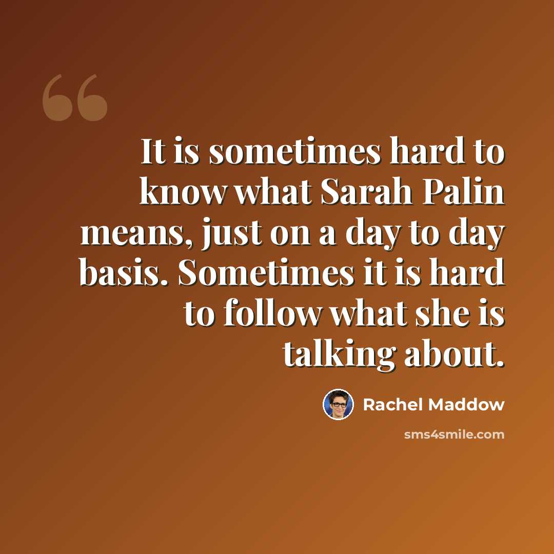 “It is sometimes hard to know what Sarah Palin means, just on a day to day basis. Sometimes it is hard to follow what she is talking about.” quote by Rachel Maddow