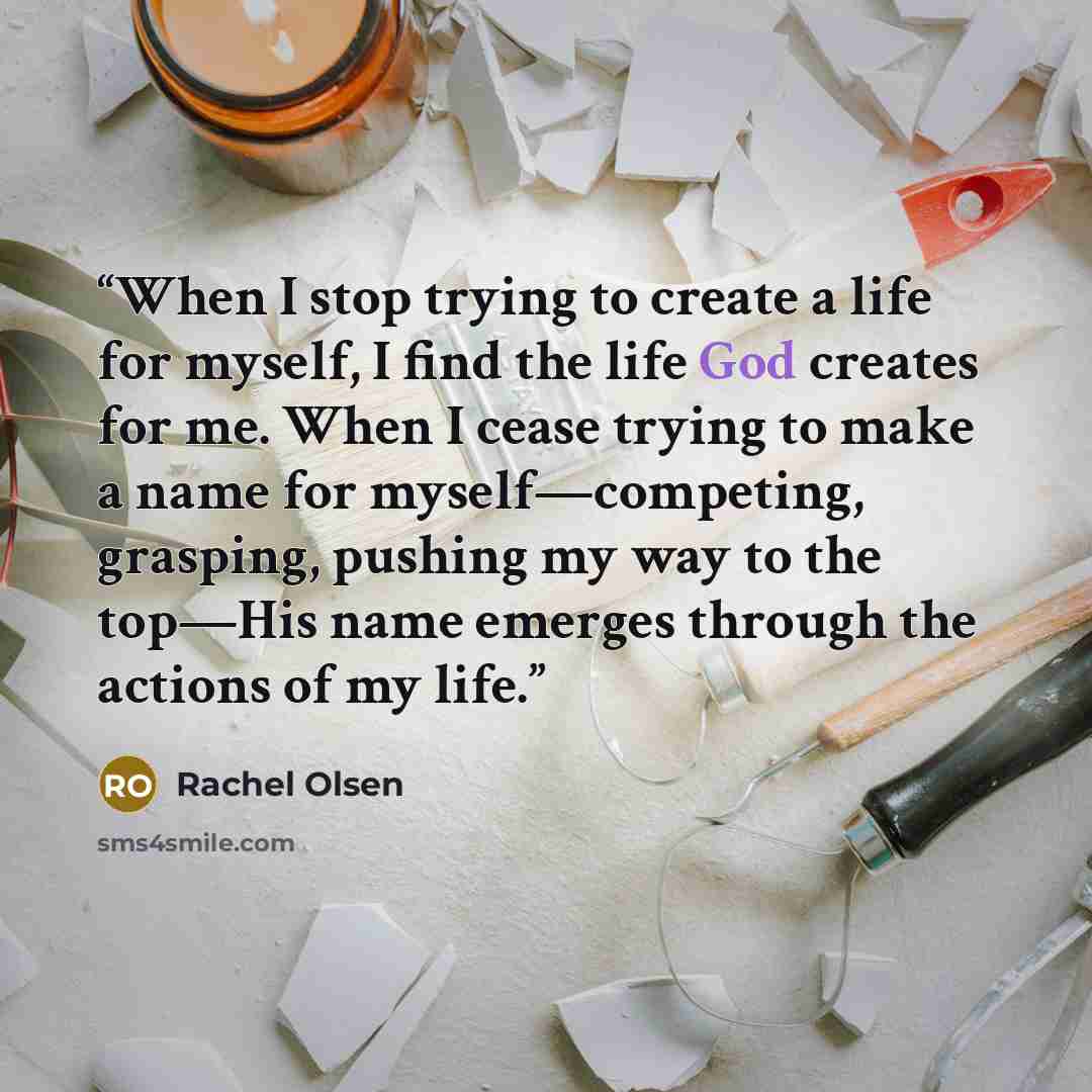 “When I stop trying to create a life for myself, I find the life God creates for me. When I cease trying to make a name for myself—competing, grasping, pushing my way to the top—His name emerges through the actions of my life.” quote by Rachel Olsen