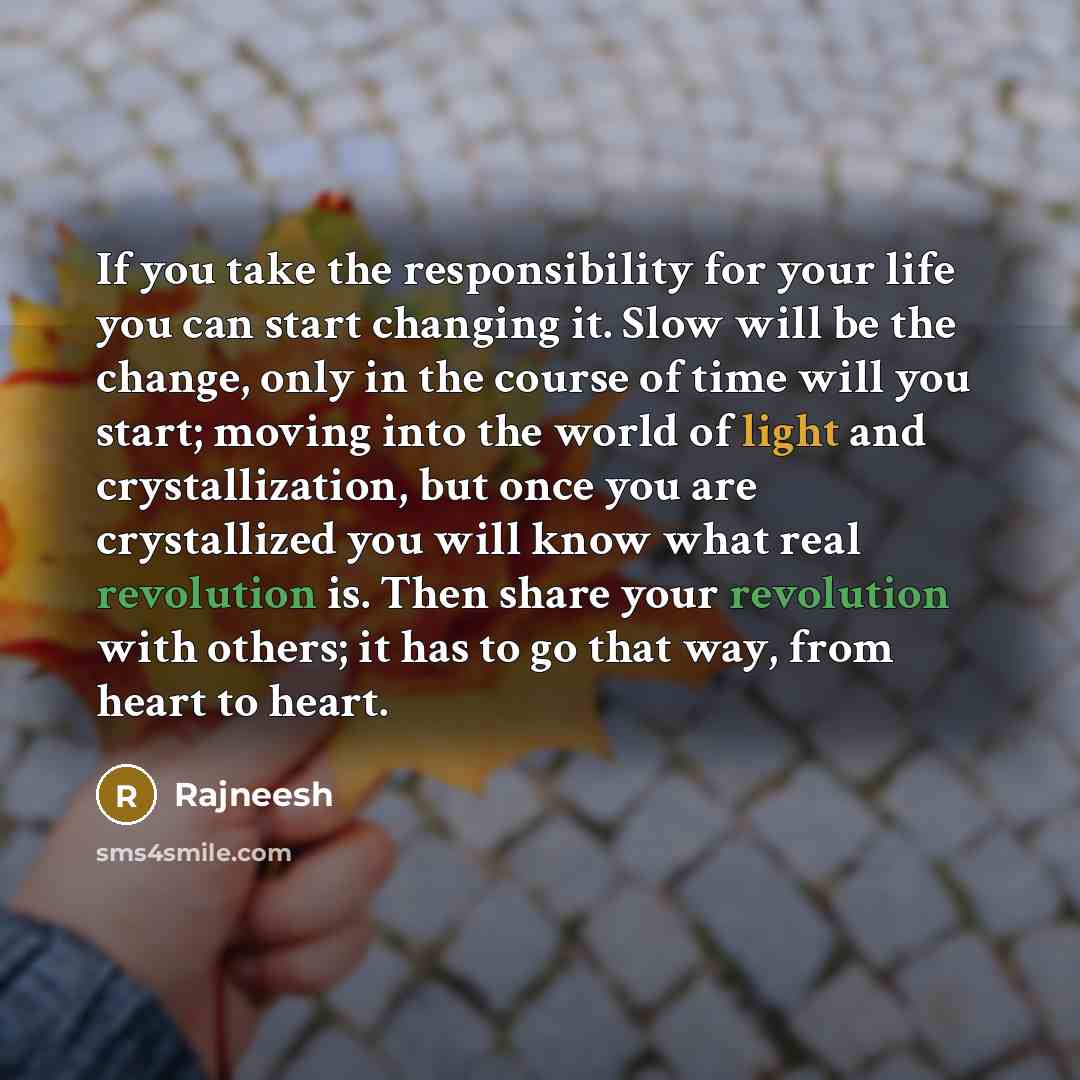 “If you take the responsibility for your life you can start changing it. Slow will be the change, only in the course of time will you start; moving into the world of light and crystallization, but once you are crystallized you will know what real revolution is. Then share your revolution with…” quote by Rajneesh