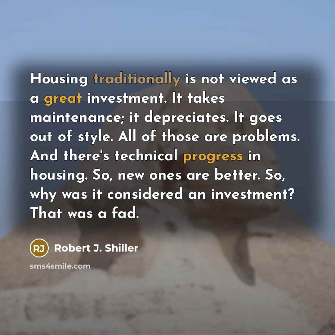 “Housing traditionally is not viewed as a great investment. It takes maintenance; it depreciates. It goes out of style. All of those are problems. And there's technical progress in housing. So, new ones are better. So, why was it considered an investment? That was a fad.” quote by Robert J. Shiller